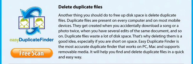 Delete duplicate files. Another thing you should do to free up disk space is delete duplicate files. Duplicate files are present on every computer and on most mobile devices. They get created when you accidentally download a song or a photo twice, when you have several edits of the same document, and so on. Duplicate files waste a lot of disk space. That’s why deleting them is a good idea, especially if you are short on space. Easy Duplicate Finder is the most accurate duplicate finder that works on PC, Mac and supports removable media. It will help you find and delete duplicate files in a quick and easy way.