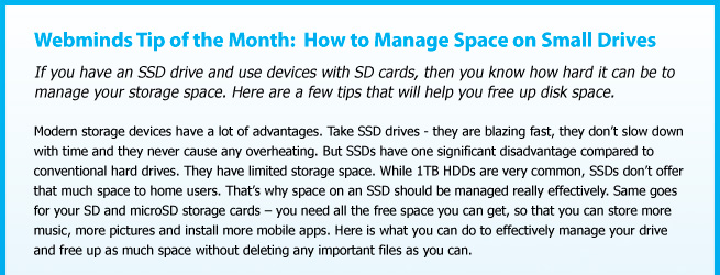 Webminds Tip of the Month:  How to Manage Space on Small Drives. If you have an SSD drive and use devices with SD cards, then you know how hard it can be to manage your storage space. Here are a few tips that will help you free up disk space. Modern storage devices have a lot of advantages. Take SSD drives - they are blazing fast, they don’t slow down with time and they never cause any overheating. But SSDs have one significant disadvantage compared to conventional hard drives. They have limited storage space. While 1TB HDDs are very common, SSDs don’t offer that much space to home users. That’s why space on an SSD should be managed really effectively. Same goes for your SD and microSD storage cards – you need all the free space you can get, so that you can store more music, more pictures and install more mobile apps. Here is what you can do to effectively manage your drive and free up as much space without deleting any important files as you can. 