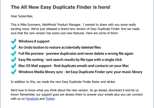 The All New Easy Duplicate Finder is here! Dear Subscriber, This is Mike Summers, WebMinds' Product Manager. I wanted to share with you some really exciting news. We've just released a brand new version of Easy Duplicate Finder. And we made sure that the new version has some cool new features. Here are some of them: Windows 8 support An Undo button to restore accidentally delete files Full file preview - preview duplicates and never delete a wrong file again Easy file sorting - sort search results by file type with a single click Mac OS Mail support - find duplicate emails and contacts on your Mac Windows Media library sync - let Easy Duplicate Finder sync your music library
