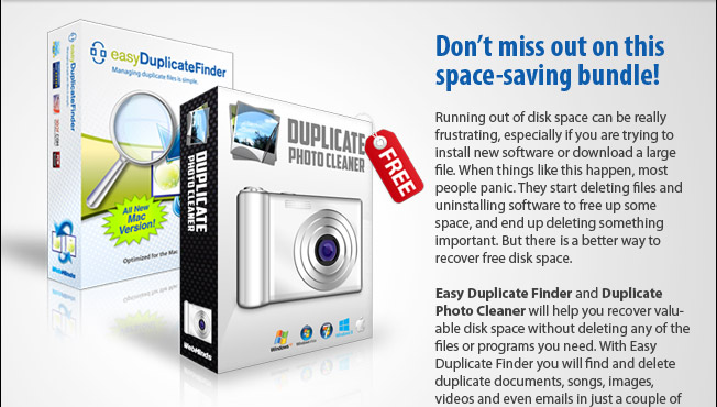 A space-saving bundle for your Mac! Very few things are more annoying than getting a "Not enough disk space" error when you are trying to install new software or download a large file. When this happens, most people panic. They start deleting files and uninstalling software to free up some space, and end up deleting something important. But there is a better way to recover free disk space. Our space-saving bundle, Easy Duplicate Finder and Duplicate Photo Cleaner, will help you recover valuable disk space without deleting any of the files or programs you need. With Easy Duplicate Finder you will find and delete duplicate documents, songs, images, videos and even emails in just a couple of clicks. And Duplicate Photo Cleaner will help you deal with duplicate and similar photos by comparing them just as a human would.